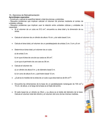 58
15.- Ejercicios de Retroalimentación
Aprendizajes esperados:
- Construye y calcula la superficie lateral y total de prismas y pirámides.
- Resuelve problemas que implican calcular el volumen de prismas mediante el conteo de
unidades cúbicas.
- Resuelve problemas que implican usar la relación entre unidades cúbicas y unidades de
capacidad.
 Si el volumen de un cubo es 512 cm3
, encuentra su área total y la dimensión de su
arista.
 Calcula el volumen de un cilindro de altura 10 cm. y de radio basal 2 cm.
 Calcula el área total y el volumen de un paralelepípedo de aristas 2 cm, 5 cm y 8 cm
 Determina el área total y el volumen de un cubo:
a) de arista 2 cm.
b) en que el área de una de sus caras es 36 cm2
.
c) en que el perímetro de una cara es 36 cm.
 Calcula el volumen de:
a) un cilindro de altura 9 m. y de diámetro basal 2 m.
b) Un cono de altura 8 cm. y perímetro basal 12 cm.
 ¿Cuál es la medida de la arista de un cubo cuya área total es de 64 cm2
?
 Encuentra las dimensiones de la base de un paralelepípedo rectangular de 720 cm3
y
15 cm. de altura, si el largo de la base es el triple del ancho.
 El radio basal de un cilindro es 35cm. y su altura es el doble del diámetro de la base.
Calcula el volumen total del cilindro y el volumen del cono de las mismas medidas.
 
