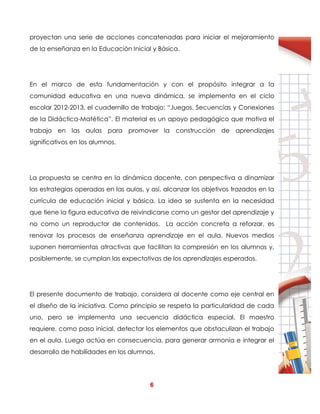 6
proyectan una serie de acciones concatenadas para iniciar el mejoramiento
de la enseñanza en la Educación Inicial y Básica.
En el marco de esta fundamentación y con el propósito integrar a la
comunidad educativa en una nueva dinámica, se implementa en el ciclo
escolar 2012-2013, el cuadernillo de trabajo: “Juegos, Secuencias y Conexiones
de la Didáctica-Matética”. El material es un apoyo pedagógico que motiva el
trabajo en las aulas para promover la construcción de aprendizajes
significativos en los alumnos.
La propuesta se centra en la dinámica docente, con perspectiva a dinamizar
las estrategias operadas en las aulas, y así, alcanzar los objetivos trazados en la
currícula de educación inicial y básica. La idea se sustenta en la necesidad
que tiene la figura educativa de reivindicarse como un gestor del aprendizaje y
no como un reproductor de contenidos. La acción concreta a reforzar, es
renovar los procesos de enseñanza aprendizaje en el aula. Nuevos medios
suponen herramientas atractivas que facilitan la compresión en los alumnos y,
posiblemente, se cumplan las expectativas de los aprendizajes esperados.
El presente documento de trabajo, considera al docente como eje central en
el diseño de la iniciativa. Como principio se respeta la particularidad de cada
uno, pero se implementa una secuencia didáctica especial. El maestro
requiere, como paso inicial, detectar los elementos que obstaculizan el trabajo
en el aula. Luego actúa en consecuencia, para generar armonía e integrar el
desarrollo de habilidades en los alumnos.
 