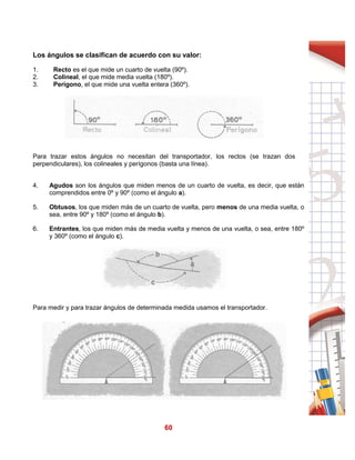 60
Los ángulos se clasifican de acuerdo con su valor:
1. Recto es el que mide un cuarto de vuelta (90º).
2. Colineal, el que mide media vuelta (180º).
3. Perígono, el que mide una vuelta entera (360º).
Para trazar estos ángulos no necesitan del transportador, los rectos (se trazan dos
perpendiculares), los colineales y perígonos (basta una línea).
4. Agudos son los ángulos que miden menos de un cuarto de vuelta, es decir, que están
comprendidos entre 0º y 90º (como el ángulo a).
5. Obtusos, los que miden más de un cuarto de vuelta, pero menos de una media vuelta, o
sea, entre 90º y 180º (como el ángulo b).
6. Entrantes, los que miden más de media vuelta y menos de una vuelta, o sea, entre 180º
y 360º (como el ángulo c).
Para medir y para trazar ángulos de determinada medida usamos el transportador.
 