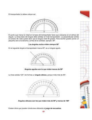 61
El transportador lo debes colocar así:
El punto que marca la mitad en la base del transportador tiene que colocarse en el vértice del
ángulo. La línea base del ángulo debe señalar el 0 del transportador. La perpendicular señala
el número 90. Esto quiere decir que el ángulo mide 90 grados. Para escribir grados pones un
pequeño cero a la derecha y arriba de la cantidad, ejemplo: 90º.
Los ángulos rectos miden siempre 90º
En el siguiente ángulo el transportador marca 45º, es un ángulo agudo.
Ángulos agudos son lo que miden menos de 90º
La línea señala 120º. Así formas un ángulo obtuso, porque mide más de 90º.
Ángulos obtusos son los que miden más de 90º y menos de 180º
Existen otros que pueden construirse utilizando el juego de escuadras.
 