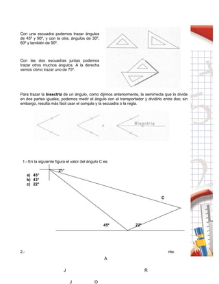 62
Con una escuadra podemos trazar ángulos
de 45º y 90º, y con la otra, ángulos de 30º,
60º y también de 90º.
Con las dos escuadras juntas podemos
trazar otros muchos ángulos. A la derecha
vemos cómo trazar uno de 75º.
Para trazar la bisectriz de un ángulo, como dijimos anteriormente, la semirrecta que lo divide
en dos partes iguales, podemos medir el ángulo con el transportador y dividirlo entre dos; sin
embargo, resulta más fácil usar el compás y la escuadra o la regla.
1.- En la siguiente figura el valor del ángulo C es:
21°
a) 45°
b) 43°
c) 22°
C
45º 22º
2.- Luis invitó a sus amigos a jugar al tiro al blanco, él tiene una ruleta como la siguiente.
A
J R
J O
 