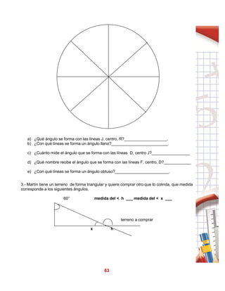 63
a) ¿Qué ángulo se forma con las líneas J, centro, R?___________________.
b) ¿Con qué líneas se forma un ángulo llano?_________________________.
c) ¿Cuánto mide el ángulo que se forma con las líneas D, centro J?_________________
d) ¿Qué nombre recibe el ángulo que se forma con las líneas F, centro, D?____________
e) ¿Con qué líneas se forma un ángulo obtuso?________________________.
3.- Martín tiene un terreno de forma triangular y quiere comprar otro que lo colinda, que medida
corresponde a los siguientes ángulos.
60° medida del < h ___ medida del < x ___
terreno a comprar
x h
 
