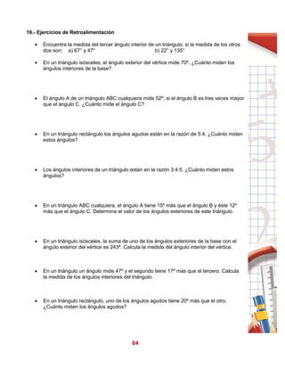 64
16.- Ejercicios de Retroalimentación
 Encuentra la medida del tercer ángulo interior de un triángulo, si la medida de los otros
dos son: a) 67° y 47° b) 22° y 135°
 En un triángulo isósceles, el ángulo exterior del vértice mide 70º. ¿Cuánto miden los
ángulos interiores de la base?
 El ángulo A de un triángulo ABC cualquiera mide 52º; si el ángulo B es tres veces mayor
que el ángulo C. ¿Cuánto mide el ángulo C?
 En un triángulo rectángulo los ángulos agudos están en la razón de 5:4. ¿Cuánto miden
estos ángulos?
 Los ángulos interiores de un triángulo están en la razón 3:4:5. ¿Cuánto miden estos
ángulos?
 En un triángulo ABC cualquiera, el ángulo A tiene 15º más que el ángulo B y éste 12º
más que el ángulo C. Determina el valor de los ángulos exteriores de este triángulo.
 En un triángulo isósceles, la suma de uno de los ángulos exteriores de la base con el
ángulo exterior del vértice es 243ª. Calcula la medida del ángulo interior del vértice.
 En un triángulo un ángulo mide 47º y el segundo tiene 17º más que el tercero. Calcula
la medida de los ángulos interiores del triángulo.
 En un triángulo rectángulo, uno de los ángulos agudos tiene 20º más que el otro.
¿Cuánto miden los ángulos agudos?
 