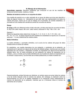 66
III. Manejo de la Información
Aprendizaje esperado. Resuelve problemas que involucran el uso de las medidas de
tendencia central (media, mediana y moda).
Medidas de tendencia central en un conjuntos de datos
Una medida de posición es un valor calculado de un grupo de datos que sirve para describir a
éstos de alguna manera. Lo interesante es que este valor sea representativo de todos los
valores del grupo, motivo por el cual se trabaja con el promedio. En sentido estadístico, un
promedio es una medida de la tendencia central de una serie de valores.
Rango
El rango, o R, es la diferencia entre el dato más alto y el dato más bajo de una serie de datos,
Sí, My o Dm (valor mayor), Mn o dm (valor menor), entonces R = My – Mn o Dm – dm
Ejemplo 1.
Dados los siguientes datos determinar el rango: 8, 11, 5, 14, 8, 11, 16, 11. R = Dm – dm
R = 16 – 5 = 11.0 el rango al igual que otra medidas de variabilidad se reporta con un decimal
adicional. 11.0 es el diferencial de nuestros datos.
Media Aritmética
La media aritmética, o promedio aritmético, es la suma de los valores del grupo de datos
dividida entre el número de valores.
En estadística, una medida descriptiva de una población, o parámetro de la población, se
representa por lo general con alguna de las letras del alfabeto griego, mientras que una medida
descriptiva de una muestra, o estadística muestral, se representa con alguna de las letras del
alfabeto latino. Así, la medía aritmética de una población de valores se representa con el
símbolo μ (mu), en tanto que la media aritmética de una muestra de valores se representa con
el símbolo X (equis barra). Las fórmulas de la media poblacional y la media muestral son:
Operacionalmente, ambas fórmulas son idénticas: en ambos casos se suman todos los valores
y se les divide después entre el número de valores. Sin embargo, la distinción entre los
denominadores es que en el análisis estadístico la N mayúscula indica habitualmente el
número de elementos de la población, mientras que la a minúscula indica el número de
elementos de la muestra.
 