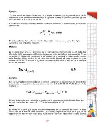 67
Ejemplo 2.
Durante uno de los meses del verano, los ocho vendedores de una empresa de servicios de
calefacción y aire acondicionado vendieron el siguiente número de unidades centrales de aire
acondicionado: 8, II, 5, 14, 8, 11, 16, 11.
Considerando ese mes como la población estadística de interés, el número medio de unidades
vendidas es:
Nota: Para efectos de reporte, las medidas de posición contienen por lo general un dígito
adicional al nivel original de medición.
Mediana
La mediana de un grupo de elementos es el valor del elemento intermedio cuando todos los
elementos del grupo siguen, en términos de valor, un orden ascendente o descendente. En un
grupo con un número par de elementos, se supone que la mediana se halla a medio camino
entre los dos valores adyacentes al punto intermedio. Cuando el grupo contiene un gran
número de valores, se emplea la siguiente fórmula para determinar la posición de la mediana
en el grupo ordenado:
Ejemplo 3.
Los ocho vendedores mencionados en el ejemplo 1 vendieron el siguiente número de unidades
centrales de aire acondicionado, en orden ascendente: 5, 8, 8, 11, 11, 11, 14, 16. El valor de la
mediana es
El valor de la mediana se halla entre el cuarto y quinto valores del grupo ordenado. Dado que
en este caso ambos valores son de “1 1”, la mediana es igual a 11.0.
Moda
La moda es el valor que ocurre más frecuentemente en un conjunto de valores. A esta
distribución se le conoce como unimodal. Un conjunto pequeño de datos en el que no se
repiten valores medidos carece de moda. Cuando dos valores no adyacentes son casi iguales
 
