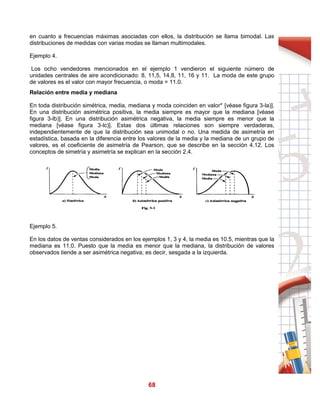 68
en cuanto a frecuencias máximas asociadas con ellos, la distribución se llama bimodal. Las
distribuciones de medidas con varias modas se llaman multimodales.
Ejemplo 4.
Los ocho vendedores mencionados en el ejemplo 1 vendieron el siguiente número de
unidades centrales de aire acondicionado: 8, 11,5, 14,8, 11, 16 y 11. La moda de este grupo
de valores es el valor con mayor frecuencia, o moda = 11.0.
Relación entre media y mediana
En toda distribución simétrica, media, mediana y moda coinciden en valor* [véase figura 3-la)].
En una distribución asimétrica positiva, la media siempre es mayor que la mediana [véase
figura 3-lb)]. En una distribución asimétrica negativa, la media siempre es menor que la
mediana [véase figura 3-lc)]. Estas dos últimas relaciones son siempre verdaderas,
independientemente de que la distribución sea unimodal o no. Una medida de asimetría en
estadística, basada en la diferencia entre los valores de la media y la mediana de un grupo de
valores, es el coeficiente de asimetría de Pearson, que se describe en la sección 4.12. Los
conceptos de simetría y asimetría se explican en la sección 2.4.
Ejemplo 5.
En los datos de ventas considerados en los ejemplos 1, 3 y 4, la media es 10.5, mientras que la
mediana es 11.0. Puesto que la media es menor que la mediana, la distribución de valores
observados tiende a ser asimétrica negativa; es decir, sesgada a la izquierda.
 