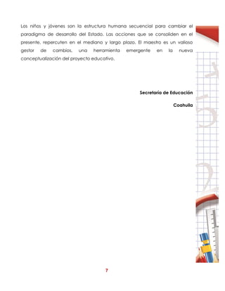 7
Los niños y jóvenes son la estructura humana secuencial para cambiar el
paradigma de desarrollo del Estado. Las acciones que se consoliden en el
presente, repercuten en el mediano y largo plazo. El maestro es un valioso
gestor de cambios, una herramienta emergente en la nueva
conceptualización del proyecto educativo.
Secretaría de Educación
Coahuila
 