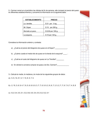 70
2.- Carmen revisó en el periódico las ofertas de fin de semana, ella comparó el precio del queso
en diferentes establecimientos y concentró la información en la siguiente tabla:
ESTABLECIMIENTO PRECIO
La tiendita $ 21 por ¼ kg.
Mi Súper $ 15 por 200 g.
De todo un poco $ 9.50 por 100 g.
La esquina $ 10 por 125 g.
Considera la información anterior y contesta:
a) ¿Cuál es el precio del kilogramo de queso en el Súper? _____________.
b) ¿Cuánto cuesta el medio kilo de queso en la tienda de la esquina? ____ .
c) ¿Cuál es el costo del kilogramo de queso en La Tiendita? ________
d) En dónde le conviene comprar el queso a la Sra. Carmen?_____________
3.- Calcula la media, la mediana y la moda de los siguientes grupos de datos:
a).- 5, 9, 12, 21, 5, 7, 13, 8, 5, 7, 5.
b).- 2, 10, 3, 6, 9, 4, 7, 8, 5, 6, 8, 8, 8, 3, 7, 7, 6, 9, 9, 2, 6, 6, 7, 3, 5, 2, 7, 7, 9, 7, 6, 7. 4, 8, 8
c).- 0.2, 0.4, 0.5, 0.1, 0.2, 0.6, 0.5, 0.4, 0.5, 0.2, 0.2, 0.1
 