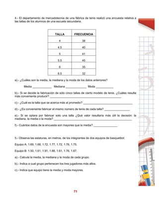 71
4.- El departamento de mercadotecnia de una fábrica de tenis realizó una encuesta relativa a
las tallas de los alumnos de una escuela secundaria.
TALLA FRECUENCIA
4 38
4.5 40
5 41
5.5 45
6 35
6.5 32
a).- ¿Cuáles son la media, la mediana y la moda de los datos anteriores?
Media ____________ Mediana _____________ Moda ___________
b).- Si se decide la fabricación de sólo cinco tallas de cierto modelo de tenis. ¿Cuáles resulta
más conveniente producir? _____________________________________________
c).- ¿Cuál es la talla que se acerca más al promedio? _______________________________
d).- ¿Es conveniente fabricar el mismo número de tenis de cada talla? ________________
e).- Si se optara por fabricar solo una talla ¿Qué valor resultaría más útil la decisión: la
mediana, la media o la moda? _________________________________________________
f).- Cuántos datos de la encuesta son mayores que la media? _______________
5.- Observa las estaturas, en metros, de los integrantes de dos equipos de basquetbol;
Equipo A: 1.69, 1.68, 1.72, 1.77, 1.72, 1.76, 1.75.
Equipo B: 1.50, 1.61, 1.91, 1.88, 1.61, 1.76, 1.87.
a).- Calcula la media, la mediana y la moda de cada grupo.
b).- Indica a cual grupo pertenecen los tres jugadores más altos.
c).- Indica que equipo tiene la media y moda mayores.
 
