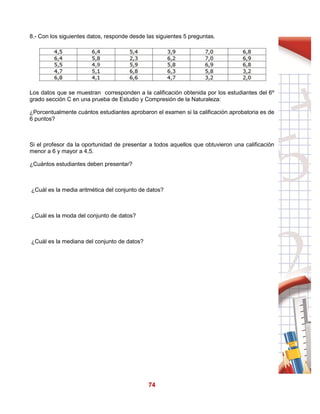 74
8.- Con los siguientes datos, responde desde las siguientes 5 preguntas.
Los datos que se muestran corresponden a la calificación obtenida por los estudiantes del 6º
grado sección C en una prueba de Estudio y Compresión de la Naturaleza:
¿Porcentualmente cuántos estudiantes aprobaron el examen si la calificación aprobatoria es de
6 puntos?
Si el profesor da la oportunidad de presentar a todos aquellos que obtuvieron una calificación
menor a 6 y mayor a 4,5.
¿Cuántos estudiantes deben presentar?
¿Cuál es la media aritmética del conjunto de datos?
¿Cuál es la moda del conjunto de datos?
¿Cuál es la mediana del conjunto de datos?
 