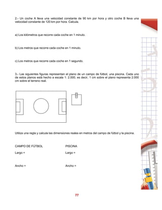 77
2.- Un coche A lleva una velocidad constante de 90 km por hora y otro coche B lleva una
velocidad constante de 120 km por hora. Calcula.
a) Los kilómetros que recorre cada coche en 1 minuto.
b) Los metros que recorre cada coche en 1 minuto.
c) Los metros que recorre cada coche en 1 segundo.
3.- Las siguientes figuras representan el plano de un campo de fútbol, una piscina. Cada uno
de estos planos está hecho a escala 1: 2.000, es decir, 1 cm sobre el plano representa 2.000
cm sobre el terreno real.
Utiliza una regla y calcula las dimensiones reales en metros del campo de fútbol y la piscina.
CAMPO DE FÚTBOL PISCINA
Largo = Largo =
Ancho = Ancho =
 