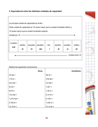 78
2. Equivalencia entre las distintas unidades de capacidad
La principal unidad de capacidad es el litro.
Cada unidad de capacidad es 10 veces mayor que la unidad inmediata inferior y
10 veces menor que la unidad inmediata superior.
Unidad por 10
mirialitro
mal
kilolitro
kl
hectolitro
hl
decalitro
dal
litro
l
decilitro
dl
centilitro
cl
mililitro
ml
Unidad entre 10
Realiza las siguientes conversiones
litros.
23 dal =
114 kl =
4,6 mal =
8,3 kl =
6,9 hl =
12,4 dal =
1,315 mal =
2,163 kl =
31,18 hl =
hectolitros.
59 ml =
418 dal =
3,2 dal =
1,26 l =
1,32 cl =
0,14 ml =
0,135 l =
1,432 cl =
21,14 dl =
 
