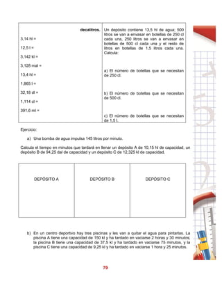 79
decalitros.
3,14 hl =
12,5 l =
3,142 kl =
3,128 mal =
13,4 hl =
1,865 l =
32,18 dl =
1,114 cl =
391,6 ml =
Un depósito contiene 13,5 hl de agua; 500
litros se van a envasar en botellas de 250 cl
cada una, 250 litros se van a envasar en
botellas de 500 cl cada una y el resto de
litros en botellas de 1,5 litros cada una.
Calcula:
a) El número de botellas que se necesitan
de 250 cl.
b) El número de botellas que se necesitan
de 500 cl.
c) El número de botellas que se necesitan
de 1,5 l.
Ejercicio:
a) Una bomba de agua impulsa 145 litros por minuto.
Calcula el tiempo en minutos que tardará en llenar un depósito A de 10,15 hl de capacidad, un
depósito B de 94,25 dal de capacidad y un depósito C de 12,325 kl de capacidad.
DEPÓSITO A DEPÓSITO B DEPÓSITO C
b) En un centro deportivo hay tres piscinas y les van a quitar el agua para pintarlas. La
piscina A tiene una capacidad de 150 kl y ha tardado en vaciarse 2 horas y 30 minutos;
la piscina B tiene una capacidad de 37,5 kl y ha tardado en vaciarse 75 minutos, y la
piscina C tiene una capacidad de 9,25 kl y ha tardado en vaciarse 1 hora y 25 minutos.
 