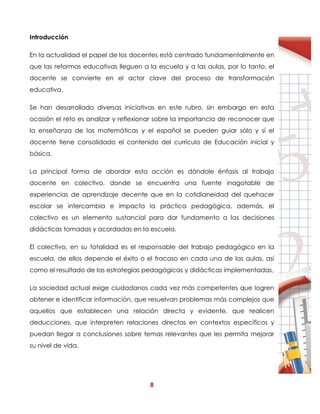 8
Introducción
En la actualidad el papel de los docentes está centrado fundamentalmente en
que las reformas educativas lleguen a la escuela y a las aulas, por lo tanto, el
docente se convierte en el actor clave del proceso de transformación
educativa.
Se han desarrollado diversas iniciativas en este rubro, sin embargo en esta
ocasión el reto es analizar y reflexionar sobre la importancia de reconocer que
la enseñanza de las matemáticas y el español se pueden guiar sólo y sí el
docente tiene consolidado el contenido del currículo de Educación inicial y
básica.
La principal forma de abordar esta acción es dándole énfasis al trabajo
docente en colectivo, donde se encuentra una fuente inagotable de
experiencias de aprendizaje decente que en la cotidianeidad del quehacer
escolar se intercambia e impacta la práctica pedagógica, además, el
colectivo es un elemento sustancial para dar fundamento a las decisiones
didácticas tomadas y acordadas en la escuela.
El colectivo, en su totalidad es el responsable del trabajo pedagógico en la
escuela, de ellos depende el éxito o el fracaso en cada una de las aulas, así
como el resultado de las estrategias pedagógicas y didácticas implementadas,
La sociedad actual exige ciudadanos cada vez más competentes que logren
obtener e identificar información, que resuelvan problemas más complejos que
aquellos que establecen una relación directa y evidente, que realicen
deducciones, que interpreten relaciones directas en contextos específicos y
puedan llegar a conclusiones sobre temas relevantes que les permita mejorar
su nivel de vida.
 
