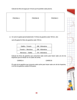 80
Calcula los litros de agua por minuto que ha perdido cada piscina.
PISCINA A PISCINA B PISCINA C
c) Un carro A gasta aproximadamente 7,5 litros de gasolina cada 100 km, otro
carro B gasta 8,2 litros de gasolina cada 100 km.
Saltillo – Torreón 286 Kilómetros
Torreón – Monclova 290 Kilómetros
Monclova – Saltillo 210 Kilómetros
Calcula los litros de gasolina que consumirá cada coche para hacer cada uno de los
trayectos que se indican en el cuadro de arriba.
CARRO A CARRO B
El costo de la gasolina que consume cada coche para hacer cada uno de los trayectos,
si el litro de gasolina cuesta 8.56 pesos.
 