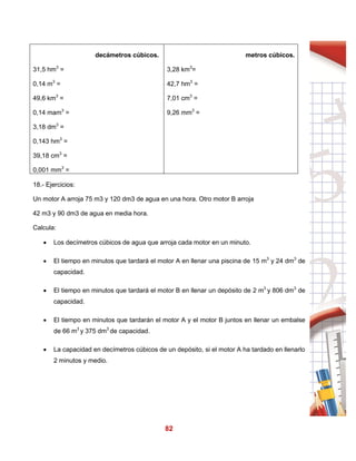 82
decámetros cúbicos.
31,5 hm3
=
0,14 m3
=
49,6 km3
=
0,14 mam3
=
3,18 dm3
=
0,143 hm3
=
39,18 cm3
=
0,001 mm3
=
metros cúbicos.
3,28 km3
=
42,7 hm3
=
7,01 cm3
=
9,26 mm3
=
18.- Ejercicios:
Un motor A arroja 75 m3 y 120 dm3 de agua en una hora. Otro motor B arroja
42 m3 y 90 dm3 de agua en media hora.
Calcula:
 Los decímetros cúbicos de agua que arroja cada motor en un minuto.
 El tiempo en minutos que tardará el motor A en llenar una piscina de 15 m3
y 24 dm3
de
capacidad.
 El tiempo en minutos que tardará el motor B en llenar un depósito de 2 m3
y 806 dm3
de
capacidad.
 El tiempo en minutos que tardarán el motor A y el motor B juntos en llenar un embalse
de 66 m3
y 375 dm3
de capacidad.
 La capacidad en decímetros cúbicos de un depósito, si el motor A ha tardado en llenarlo
2 minutos y medio.
 