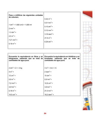84
Pasa a mililitros las siguientes unidades
de volumen.
1 dm3
= 1.000 cm3 = 1.000 ml
2 mm3
=
1.3 dm3
=
2.5 m3
=
7.21 mm3
=
0.18 m3
=
0.32 m3
=
0.01 hm3
=
0.15 dm3
=
0.12 mm3
=
3.18 dam3
=
21.6 m3
=
6.28 dm3
=
Encuentra la equivalencia en litros y en
kilogramos, sabiendo que se trata de
cantidades de agua pura.
2 dm3
= 2 l = 2 kg
3 m3
=
12 cm3
=
0,9 m3
=
7,2 mm3
=
4,9 hm3
=
0,18 m3
=
14,5 cm3
=
Encuentra la equivalencia en kilolitros y en
toneladas, sabiendo que se trata de
cantidades de agua pura.
3 m3
= 3 kl = 3 t
2 dam3
=
15 dm3
=
0,9 hm3
=
12,8 cm3
=
3,9 km3
=
21,5 hm3
=
18,2 dam3
=
 