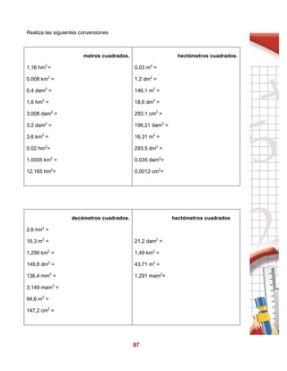 87
Realiza las siguientes conversiones
metros cuadrados.
1,16 hm2
=
0,008 km2
=
0,4 dam2
=
1,6 hm2
=
3,008 dam2
=
3,2 dam2
=
3,6 km2
=
0,02 hm2
=
1,0005 km2
=
12,165 hm2
=
hectómetros cuadrados.
0,03 m2
=
1,2 dm2
=
146,1 m2
=
18,6 dm2
=
293,1 cm2
=
196,21 dam2
=
16,31 m2
=
293,5 dm2
=
0,035 dam2
=
0,0012 cm2
=
decámetros cuadrados.
2,6 hm2
=
16,3 m2
=
1,256 km2
=
149,8 dm2
=
136,4 mm2
=
3,149 mam2
=
94,6 m2
=
147,2 cm2
=
hectómetros cuadrados
21,2 dam2
=
1,49 km2
=
43,71 m2
=
1,291 mam2
=
 