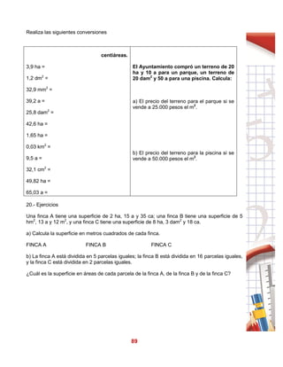89
Realiza las siguientes conversiones
centiáreas.
3,9 ha =
1,2 dm2
=
32,9 mm2
=
39,2 a =
25,8 dam2
=
42,6 ha =
1,65 ha =
0,03 km2
=
9,5 a =
32,1 cm2
=
49,82 ha =
65,03 a =
El Ayuntamiento compró un terreno de 20
ha y 10 a para un parque, un terreno de
20 dam2
y 50 a para una piscina. Calcula:
a) El precio del terreno para el parque si se
vende a 25.000 pesos el m2
.
b) El precio del terreno para la piscina si se
vende a 50.000 pesos el m2
.
20.- Ejercicios
Una finca A tiene una superficie de 2 ha, 15 a y 35 ca; una finca B tiene una superficie de 5
hm2
, 13 a y 12 m2
, y una finca C tiene una superficie de 8 ha, 3 dam2
y 18 ca.
a) Calcula la superficie en metros cuadrados de cada finca.
FINCA A FINCA B FINCA C
b) La finca A está dividida en 5 parcelas iguales; la finca B está dividida en 16 parcelas iguales,
y la finca C está dividida en 2 parcelas iguales.
¿Cuál es la superficie en áreas de cada parcela de la finca A, de la finca B y de la finca C?
 