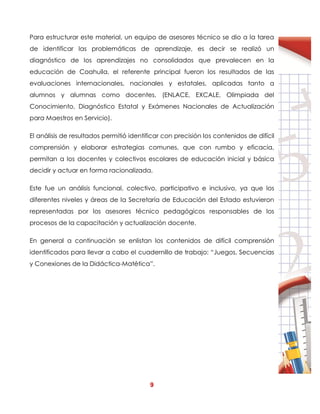 9
Para estructurar este material, un equipo de asesores técnico se dio a la tarea
de identificar las problemáticas de aprendizaje, es decir se realizó un
diagnóstico de los aprendizajes no consolidados que prevalecen en la
educación de Coahuila, el referente principal fueron los resultados de las
evaluaciones internacionales, nacionales y estatales, aplicadas tanto a
alumnos y alumnas como docentes, (ENLACE, EXCALE, Olimpiada del
Conocimiento, Diagnóstico Estatal y Exámenes Nacionales de Actualización
para Maestros en Servicio).
El análisis de resultados permitió identificar con precisión los contenidos de difícil
comprensión y elaborar estrategias comunes, que con rumbo y eficacia,
permitan a los docentes y colectivos escolares de educación inicial y básica
decidir y actuar en forma racionalizada.
Este fue un análisis funcional, colectivo, participativo e inclusivo, ya que los
diferentes niveles y áreas de la Secretaría de Educación del Estado estuvieron
representadas por los asesores técnico pedagógicos responsables de los
procesos de la capacitación y actualización docente.
En general a continuación se enlistan los contenidos de difícil comprensión
identificados para llevar a cabo el cuadernillo de trabajo: “Juegos, Secuencias
y Conexiones de la Didáctica-Matética”.
 
