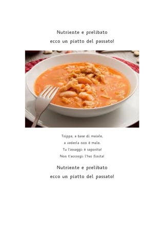 Nutriente e prelibato
ecco un piatto del passato!
Trippa, a base di maiale,
a vederla non è male.
Tu l'assaggi: è saporita!
Non t’accorgi: l’hai finita!
Nutriente e prelibato
ecco un piatto del passato!
 