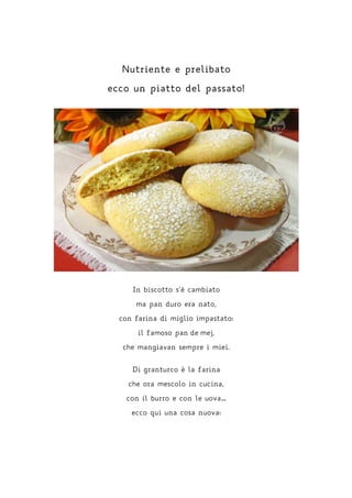 Nutriente e prelibato
ecco un piatto del passato!
In biscotto s’è cambiato
ma pan duro era nato,
con farina di miglio impastato:
il famoso pan de mej,
che mangiavan sempre i miei.
Di granturco è la farina
che ora mescolo in cucina,
con il burro e con le uova…
ecco qui una cosa nuova:
 