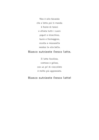 Non è solo bevanda
che a letto poi ti manda;
è fonte di tesori
e allieta tutti i cuori:
yogurt e stracchino,
burro e formaggino,
ricotta e mozzarella
rendon la vita bella.
Bianco nutriente fresco latte.
Il latte favoloso,
cremoso e goloso,
con un po' di cioccolato
è molto più apprezzato.
Bianco nutriente fresco latte!
 
