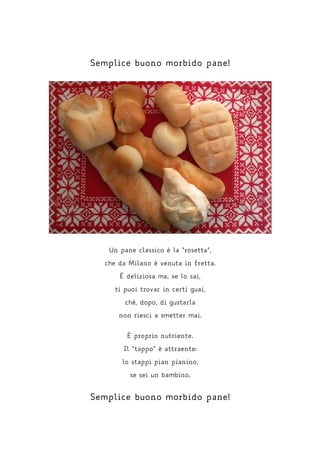 Semplice buono morbido pane!
Un pane classico è la “rosetta”,
che da Milano è venuta in fretta.
È deliziosa ma, se lo sai,
ti puoi trovar in certi guai,
ché, dopo, di gustarla
non riesci a smetter mai.
È proprio nutriente.
Il “tappo” è attraente:
lo stappi pian pianino,
se sei un bambino.
Semplice buono morbido pane!
 