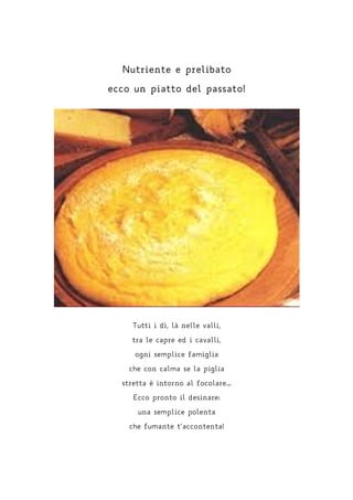 Nutriente e prelibato
ecco un piatto del passato!
Tutti i dì, là nelle valli,
tra le capre ed i cavalli,
ogni semplice famiglia
che con calma se la piglia
stretta è intorno al focolare…
Ecco pronto il desinare:
una semplice polenta
che fumante t’accontenta!
 