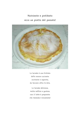 Nutriente e prelibato
ecco un piatto del passato!
La laciada è una frittata
dalla nonna cucinata:
invitante e saporita,
da leccarsi alfin le dita.
La laciada deliziosa,
molto soffice e gustosa,
con il latte è preparata:
che merenda è diventata!
 