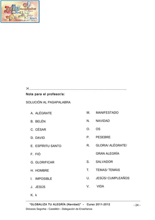 ................................................................................................................
Nota para el profesor/a:

SOLUCIÓN AL PASAPALABRA


     A. ALÉGRATE                                                    M.        MANIFESTADO

     B. BELÉN                                                       N.        NAVIDAD

     C. CÉSAR                                                       O.        OS

     D. DAVID                                                       P.        PESEBRE

     E. ESPÍRITU SANTO                                              R.        GLORIA/ ALÉGRATE/

     F. FIÓ                                                                   GRAN ALEGRÍA

     G. GLORIFICAR                                                  S.        SALVADOR

     H. HOMBRE                                                      T.        TEMAS/ TEMÁIS

     I. IMPOSIBLE                                                   U.        JESÚS/ CUMPLEAÑOS

     J. JESÚS                                                       V.         VIDA

     K. k

    “GLOBALIZA TU ALEGRÍA (Navidad)” -                              Curso 2011-2012                                 - 24 -
Diócesis Segorbe - Castellón - Delegación de Enseñanza
 