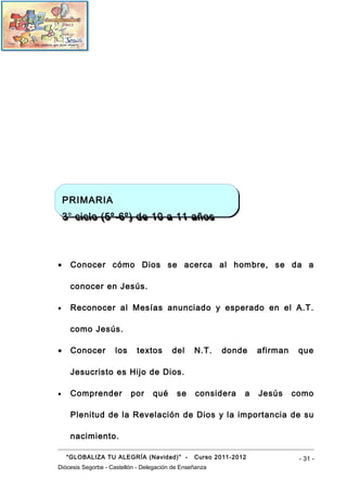 PRIMARIA
    PRIMARIA
    3 o ciclo (5º-6º) de 10 a 11 años
    3 o ciclo (5º-6º) de 10 a 11 años




•    Conocer cómo Dios se acerca al hombre, se da a

     conocer en Jesús.

•    Reconocer al Mesías anunciado y esperado en el A.T.

     como Jesús.

•    Conocer        los     textos       del     N.T.    donde     afirman    que

     Jesucristo es Hijo de Dios.

•    Comprender           por     qué      se    considera     a   Jesús     como

     Plenitud de la Revelación de Dios y la importancia de su

     nacimiento.

    “GLOBALIZA TU ALEGRÍA (Navidad)” -           Curso 2011-2012              - 31 -
Diócesis Segorbe - Castellón - Delegación de Enseñanza
 