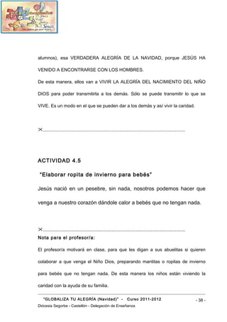 alumnos), esa VERDADERA ALEGRÍA DE LA NAVIDAD, porque JESÚS HA

VENIDO A ENCONTRARSE CON LOS HOMBRES.

De esta manera, ellos van a VIVIR LA ALEGRÍA DEL NACIMIENTO DEL NIÑO

DIOS para poder transmitirla a los demás. Sólo se puede transmitir lo que se

VIVE. Es un modo en el que se pueden dar a los demás y así vivir la caridad.




................................................................................................................




ACTIVIDAD 4.5

 “Elaborar ropita de invierno para bebés”

Jesús nació en un pesebre, sin nada, nosotros podemos hacer que

venga a nuestro corazón dándole calor a bebés que no tengan nada.




................................................................................................................
Nota para el profesor/a:

El profesor/a motivará en clase, para que les digan a sus abuelitas si quieren

colaborar a que venga el Niño Dios, preparando mantitas o ropitas de invierno

para bebés que no tengan nada. De esta manera los niños están viviendo la

caridad con la ayuda de su familia.

    “GLOBALIZA TU ALEGRÍA (Navidad)” -                              Curso 2011-2012                                 - 38 -
Diócesis Segorbe - Castellón - Delegación de Enseñanza
 