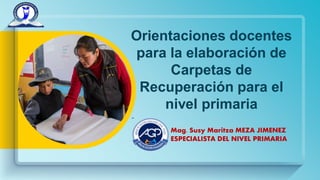 Orientaciones docentes
para la elaboración de
Carpetas de
Recuperación para el
nivel primaria
Mag. Susy Maritza MEZA JIMENEZ
ESPECIALISTA DEL NIVEL PRIMARIA
 