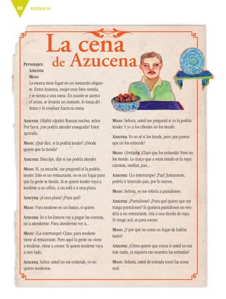 BLOQUE III98
La cena
Personajes:
Azucena
Mozo
La escena tiene lugar en un restaurán elegan-
te. Entra Azucena, mujer muy bien vestida,
y se sienta a una mesa. En cuanto se acerca
el mozo, se levanta un instante, lo toma del
brazo y lo conduce hacia su mesa.
Azucena: (Habla rápido) Buenas noches, señor.
Por favor, ¿me podría atender enseguida? Estoy
apurada.
Mozo: ¿Qué dice, si la podría tender? ¿Dónde
quiere que la tienda?
Azucena: Disculpe, dije si me podría atender.
Mozo: Sí, ya escuché, me preguntó si la podría
tender. Esto es un restaurante, no es un lugar para
que la gente se tienda. Si se quiere tender vaya a
tenderse a un sillón, a un sofá o a una plaza.
Azucena: ¿A una plaza? ¿Para qué?
Mozo: Para tenderse en un banco, si quiere.
Azucena: Yo a los bancos voy a pagar las cuentas,
no a atenderme. Para atenderme voy a...
Mozo: (La interrumpe) Claro, para tenderse
viene al restaurante. Pero aquí la gente no viene
a tenderse, viene a comer. Si quiere tenderse vaya
a otro lado.
Azucena: Señor, usted no me entiende, yo no
quiero tenderme.
Mozo: Señora, usted me preguntó si yo la podría
tender. Y yo a los clientes no los tiendo.
Azucena: Yo no sé si los tiende, pero ¡me parece
que no los entiende!
Mozo: (Irritado) ¡Claro que los entiendo! Pero no
los tiendo. Lo único que a veces tiendo es la ropa:
camisas, medias, pan...
Azucena: (Lo interrumpe) ¡Pan! Justamente,
podría ir trayendo pan, por lo menos.
Mozo: Señora, yo me refería a pantalones.
Azucena: ¿Pantalones? ¿Para qué quiero que me
traiga pantalones? Si quisiera pantalones no ven-
dría a un restaurante, iría a una tienda de ropa.
Si vengo acá, es para comer.
Mozo: ¿Y por qué no come en lugar de hablar
tanto?
Azucena: ¿Cómo quiere que coma si usted no me
trae nada, ni siquiera me muestra las entradas?
Mozo: Señora, usted de entrada tomó las cosas
mal.
de Azucena
La cena
Azucena
ESP-6-P-086-123.indd 98 19/08/15 12:27
 