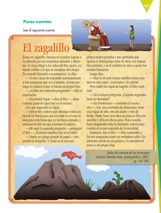 101
Puros cuentos
Lee el siguiente cuento.
Érase un zagalillo, famoso en muchas leguas a
la redonda por sus respuestas atinadas y discre-
tas. Su fama llegó a los oídos del Rey, quien, no
dando crédito a lo que le contaban del chiqui-
llo, mandó llamarlo a su presencia. Le dijo:
—Si eres capaz de responder acertadamente
a tres preguntas que voy a hacerte, vivirás con-
migo en palacio como si fueras mi propio hijo.
—¿Cuáles son estas tres preguntas? —dijo el
muchacho.
—En primer lugar —dijo el Rey—, dime
cuántas gotas de agua hay en el océano.
A lo que respondió el zagal:
—Señor Rey, ordena que detengan todos los
ríos de la Tierra para que no entre en el mar ni
una gota más hasta que yo las haya contado, y
entonces le diré las que contiene el océano.
—He aquí la segunda pregunta —prosiguió
el Rey—. ¿Cuántas estrellas hay en el cielo?
—Dame un pliego grande de papel —res-
pondió el chiquillo. Y trazó en él con una
pluma tantos puntitos y tan apretados que
apenas se distinguían unos de otros; era imposi-
ble contarlos, y se le nublaba la vista a quien los
miraba ﬁjamente.
Luego dijo:
—Hay en el cielo tantas estrellas como pun-
titos en este papel. ¡Cuéntalos, y lo sabrás!
Pero nadie fue capaz de hacerlo. El Rey conti-
nuó:
—Va la tercera pregunta: ¿Cuántos segundos
tiene la eternidad?
—En Pomerania —contestó el mucha-
cho—, hay una montaña de diamantes: tiene
una legua de alto, otra de ancho y otra de
fondo. Desde hace cien años se posa en ella una
avecilla y aﬁla en ella su pico. Pues cuando
haya desgastado toda la montaña, habrá trans-
currido el primer segundo de la eternidad.
Entonces, dijo el Rey: —Has contestado a
las tres preguntas como un verdadero sabio. En
adelante vivirás en mi palacio y te consideraré
como a mi propio hijo.
El zagalillo
Todos los cuentos de los hermanos
Grimm, Buenos Aires, Antroposófica, 2007,
pp. 585-586.
ESP-6-P-086-123.indd 101 19/08/15 12:27
 
