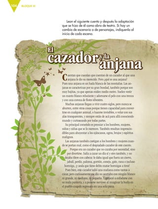 BLOQUE III104
Lean el siguiente cuento y después la adaptación
que se hizo de él como obra de teatro. Si hay un
cambio de escenario o de personajes, indíquenlo al
inicio de cada escena.
Cuentan que cuentan que cuentan de un cazador al que una
anjana le dio su merecido. Pero ¿qué es una anjana?
Pues una anjana es un hada blanca de las montañas. Las an-
janas se caracterizan por su gran bondad, también porque son
muy bajitas, ya que apenas miden medio metro. Suelen vestir
un manto blanco reluciente y adornarse el pelo con una trenza
y con una corona de ﬂores silvestres.
Muchas anjanas llegan a vivir cuatro siglos, pero nunca se
aburren, entre otras cosas porque tienen capacidad para conver-
tirse en cualquier animal, o hacerse invisibles, o volar con sus
alas transparentes, y siempre están de acá para allá conociendo
mundo y curioseando por todas partes.
Su principal cometido es premiar a los hombres, mujeres,
niños y niñas que se lo merecen. También resultan imprescin-
dibles para ahuyentar a los ojáncanos, ogros, brujos y espíritus
malignos.
Las anjanas también castigan a los hombres y mujeres cuan-
do se portan mal, como el despiadado cazador de este cuento.
Porque era un cazador que no cazaba por necesidad, sino
por divertirse. Salía a cazar un día sí y otro también, y no
dejaba títere con cabeza: le daba igual que fuera un ciervo,
jabalí, perdiz, paloma, gorrión, conejo, gato, rana o incluso
hormiga, ¡y anda que tiene delito matar hormigas a tiros!
Pues bien, este cazador salió una mañana como tantas a
cazar, pero curiosamente ese día no acertaba con ningún blanco
ni grande, ni mediano, ni pequeño. Y empezó a enfadarse con
su mala puntería, y a ponerse nervioso al imaginar la burla en
el pueblo cuando regresara sin una sola pieza.
ESP-6-P-086-123.indd 104 19/08/15 12:27
 
