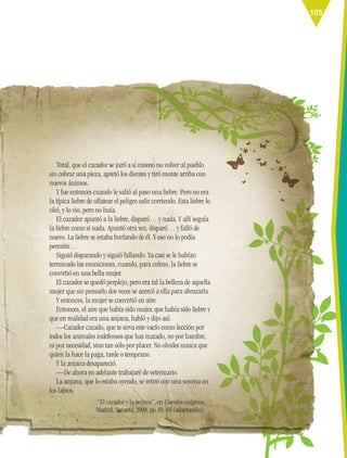 105
“El cazador y la anjana”, en Cuentos mágicos,
Madrid, Susaeta, 2008, pp. 81-84 (adaptación).
Total, que el cazador se juró a sí mismo no volver al pueblo
sin cobrar una pieza, apretó los dientes y tiró monte arriba con
nuevos ánimos.
Y fue entonces cuando le salió al paso una liebre. Pero no era
la típica liebre de olfatear el peligro salir corriendo. Esta liebre lo
olió, y lo vio, pero no huía.
El cazador apuntó a la liebre, disparó… y nada. Y allí seguía
la liebre como si nada. Apuntó otra vez, disparó… y falló de
nuevo. La liebre se estaba burlando de él. Y eso no lo podía
permitir…
Siguió disparando y siguió fallando. Ya casi se le habían
terminado las municiones, cuando, para colmo, la liebre se
convirtió en una bella mujer.
El cazador se quedó perplejo, pero era tal la belleza de aquella
mujer que sin pensarlo dos veces se acercó a ella para abrazarla.
Y entonces, la mujer se convirtió en aire.
Entonces, el aire que había sido mujer, que había sido liebre y
que en realidad era una anjana, habló y dijo así:
—Cazador cazado, que te sirva este vacío como lección por
todos los animales indefensos que has matado, no por hambre,
ni por necesidad, sino tan sólo por placer. No olvides nunca que
quien la hace la paga, tarde o temprano.
Y la anjana desapareció.
—De ahora en adelante trabajaré de veterinario.
La anjana, que lo estaba oyendo, se retiró con una sonrisa en
los labios.
ESP-6-P-086-123.indd 105 19/08/15 12:27
 