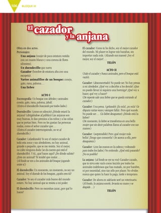 BLOQUE III106
Obra en dos actos.
Personajes:
Una anjana (mujer de poca estatura vestida
con un manto blanco y una corona de ﬂores
silvestres).
Un duendecillo que narra
Cazador (hombre de estatura alta con una
escopeta).
Varios animalillos de un bosque: conejo,
gato, rana, paloma…
Una liebre
ACTO I
Escenografía: Un bosque con árboles y animales:
conejo, gato, rana, paloma, jabalí.
(Entra el duendecillo buscando por todos lados.)
Duendecillo: (como en silencio) ¿Dónde estará la
anjana? (dirigiéndose al público) Las anjanas son
muy buenas, le dan premios a los niños y a las niñas
que se portan bien. Pero no les gustan las personas
malas, como el señor cazador que…
(Entra el cazador interrumpiendo, no ve al
duendecillo.)
Cazador: (alardeando) Yo soy el mejor cazador de
toda esta zona y sus alrededores, no hay animal,
grande o pequeño, que se me resista. Soy el mejor,
no cabe ninguna duda (se da cuenta que está el
duendecillo). Y tú, ¿qué haces aquí? ¿De dónde saliste?
¿Eres un animal? Te tendré que matar…
(Al fondo se ven a los animales del bosque jugando
entre sí.)
El duendecillo: Un momento, un momento, no soy un
animal. Soy el duende de los bosques, ¿quién eres tú?
Cazador: Yo soy el cazador más bueno del mundo
entero. No hay animal que se resista a mi poder.
El duendecillo: Pero no necesitas cazar, ¿por qué lo
haces?
El cazador: Como te he dicho, soy el mejor cazador
del mundo. Mi placer es lograr mis hazañas, sin
importar nada más. (Alzando sus manos) ¡Soy el
mejor, soy el mejor!…
TELÓN
ACTO II
(Sale el cazador y busca animales, pero el bosque está
vacío).
Cazador: (desconcertado) No puede ser. No hay presas
a mi alrededor. ¿Qué voy a decirles a los demás? ¿Que
no puedo llevar ni siquiera una hormiga? ¿Qué voy a
hacer, qué voy a hacer?
(De repente sale una liebre que se queda mirando al
cazador.)
Cazador: Una presa. (gritando) ¡Es mía!, ¡es mía! (le
dispara varias veces y siempre falla). Pero qué sucede.
No puede ser… (la liebre desaparece) ¿Dónde está la
liebre?
(De momento, la liebre se transforma en una bella
mujer que sin decir palabras llama al cazador con sus
manos.)
Cazador: (sorprendido) Pero ¡qué mujer más
bella! ¡Tengo que conocerla! (Se acerca a ella, pero
desaparece.)
Cazador: (con las manos en la cabeza y volteando
para todos los lados.) No entiendo. ¿Qué está pasando?
¡No es posible!
La anjana: (al fondo se oye su voz) Cazador cazado,
que te sirva este vacío como lección por todos los
animales indefensos que has matado, no por hambre,
ni por necesidad, sino tan sólo por placer. No olvides
nunca que quien la hace la paga, tarde o temprano.
Cazador: De ahora en adelante seré un veterinario.
(Al fondo, la anjana sonríe, levanta su mano y se
despide…)
TELÓN
anjana
cazador
anjanaanjana
cazadorcazadorcazadorcazadory la
ESP-6-P-086-123.indd 106 19/08/15 12:27
 