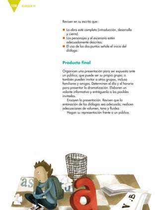 BLOQUE III108
Revisen en su escrito que:
nn La obra esté completa (introducción, desarrollo
y cierre).
nn Los personajes y el escenario estén
adecuadamente descritos.
nn El uso de los dos puntos señale el inicio del
diálogo.
Producto final
Organicen una presentación para ser expuesta ante
un público, que puede ser su propio grupo, o
también pueden invitar a otros grupos, incluso
familiares y amigos. Determinen el día y el horario
para presentar la dramatización. Elaboren un
volante informativo y entréguenlo a los posibles
invitados.
Ensayen la presentación. Revisen que la
entonación de los diálogos sea adecuada; realicen
adecuaciones de volumen, tono y fluidez.
Hagan su representación frente a un público.
ESP-6-P-086-123.indd 108 19/08/15 12:27
 