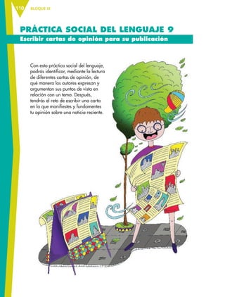 BLOQUE III110
PRÁCTICA SOCIAL DEL LENGUAJE 9
Escribir cartas de opinión para su publicación
Con esta práctica social del lenguaje,
podrás identificar, mediante la lectura
de diferentes cartas de opinión, de
qué manera los autores expresan y
argumentan sus puntos de vista en
relación con un tema. Después,
tendrás el reto de escribir una carta
en la que manifiestes y fundamentes
tu opinión sobre una noticia reciente.
ESP-6-P-086-123.indd 110 18/11/15 12:04
 