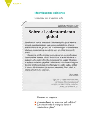 BLOQUE III112
Sobre el calentamiento
global
Se habla mucho sobre las amenazas del calentamiento global: que en menos de
cincuenta años estaremos bajo el agua, que muy pronto las tierras de la costa
estarán a merced del mar, que esto y más ya es inevitable, pero casi nadie habla de
soluciones, de pequeñas cosas que podemos hacer para mitigar al menos este
avance.
Algunas cosas sencillas con las que podemos ayudar son, por ejemplo: apagar
las computadoras al salir del trabajo o al no utilizarlas en la casa; desconectar los
cargadores de los celulares al no estar en uso; no dejar ir el agua por el lavamanos
al cepillarnos los dientes, apagar luces y televisores en cuartos donde no hay gente.
Son cosas sencillas que todos podemos hacer y que nos pueden ayudar a combatir
la amenaza del calentamiento. ¡No nos demos por vencidos! ¡Tal vez todavía no
estamos tan mal! En algo nos ayudará.
Édgar Castro B.
Édgar Castro B.,“Sobre el calentamiento global”,
en ElPeriódico, <http://elperiodico.com.gt/
es/20070411/6/38476/s/20070411/6/38476/>.
Consulta: 20 de noviembre de 2011.
Identifiquemos opiniones
En equipos, lean el siguiente texto.
Guatemala, 11 de abril de 2007
Contesten las preguntas:
nn ¿La carta abordó los temas que indica el título?
nn ¿Qué recomienda el autor para frenar el
calentamiento global?
ESP-6-P-086-123.indd 112 19/08/15 12:27
 