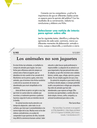 BLOQUE III114
Comenta con tus compañeros: ¿cuál es la
importancia de que en diferentes medios exista
un espacio para la opinión del público? Con los
resultados de su conversación, redacta tus
conclusiones y elabora una ficha.
Seleccionar una noticia de interés
para opinar sobre ella
Lee los siguientes textos, identifica y subraya las
opiniones de cada autor; asimismo, marca sus
diferentes momentos de elaboración: entrada o
inicio, cuerpo o desarrollo, y conclusión o cierre.
Los animales no son juguetes
En estas fechas tan señaladas, se multiplica la
compra de animales para regalar. Son unas
fechas para reflexionar antes de comprar un
animal como si fuera un juguete, que se
abandona sin más cuando te has cansado de él.
Muchísimos son los perros y gatos, entre otros
animales, que al terminar estas fechas navideñas
o antes de las vacaciones de verano son
abandonados para morir atropellados en las
carreteras.
Antes de llevar un perro o un gato a casa, hay
que tener en cuenta todos los cuidados que
necesitan y si realmente queremos o podemos
hacernos cargo de él como un miembro más de
la familia.
Un animal necesita mucha atención y un
tiempo de adaptación, sobre todo si es un
cachorro, que tiene que ir acostumbrándose a las
nuevas reglas de la casa. Muchas veces se les dan
órdenes contradictorias y no acaban de
comprender lo que queremos de ellos, haciendo
muy difícil la convivencia humano-animal. Saber
educarlo o saber buscar ayuda profesional es
imprescindible. La adopción de un animal es un
paso importante y hay que pensarlo bien antes
de adoptar, ya que ellos necesitan unos cuidados
básicos; comida, agua, refugio, ejercicio y paseos
diarios. No son simples juguetes de usar y tirar.
Un animal de compañía es para toda la vida y,
si al final se decide adoptar, es siempre preferible
acudir a una protectora o refugio que comprarlos.
Hay miles de animales que han sido
abandonados y que esperan un hogar. Ellos
necesitan una oportunidad, a cambio ellos nos
darán alegría, ternura, cariño, compañía y su
amistad incondicional para toda su vida.
Pilar García Maza
Pilar García Maza,“Los animales no son juguetes”,
en ElPaís, disponible en: <http://elpais.com/diario/
2011/12/15/opinion/1323903609_850215.html>.
Consulta: 13 de diciembre de 2011.
EL PAÍS 15/12/2011
ESP-6-P-086-123.indd 114 19/08/15 12:27
 