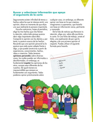 117
Buscar y seleccionar información que apoye
el argumento de la carta
cualquier cosa, sin embargo, es diferente
opinar con base en lo que creemos,
imaginamos o suponemos, que hacerlo
con base en información veraz, pertinente
y razonada.
De la lista de noticias que llamaron tu
atención, elige una: sobre ella escribirás
tu carta. En una ficha de trabajo, anota el
título, una explicación de por qué la
elegiste y da una primera opinión al
respecto. Puedes utilizar el siguiente
formato para hacerlo.
Seguramente existen infinidad de temas o
hechos sobre los que te interesa emitir una
opinión, ahora es momento de que elijas
uno que realmente te parezca importante.
Escucha noticiarios, hojea el periódico,
elige los tres hechos que más llamen
tu atención, sobre todo porque quieras
decir algo importante sobre ellos.
Comparte tu opinión con los demás y, por
tanto, tu postura acerca de los hechos.
Recuerda que una opinión personal es la
postura que cada quien adopta frente a
algo, y que puede construirse a partir de
experiencias, conocimientos, hechos,
ideas o creencias. Todos tenemos
opiniones personales sobre diversas
cosas, las cuales pueden ser informadas o
desinformadas; sin embargo, es
fundamental respetar las opiniones de los
otros, aunque sean diferentes de las
nuestras. De igual manera es
imprescindible que siempre se
fundamenten con argumentos. Todos
podemos opinar prácticamente sobre
ESP-6-P-086-123.indd 117 19/08/15 12:28
 