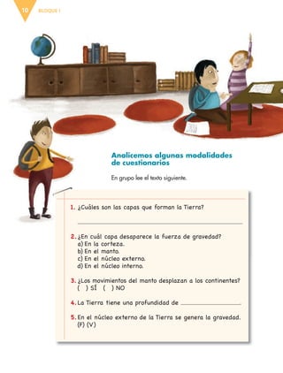 BLOQUE I10
Analicemos algunas modalidades
de cuestionarios
En grupo lee el texto siguiente.
1. ¿Cuáles son las capas que forman la Tierra?
2.¿En cuál capa desaparece la fuerza de gravedad?
a) En la corteza.
b) En el manto.
c) En el núcleo externo.
d) En el núcleo interno.
3. ¿Los movimientos del manto desplazan a los continentes?
( ) SÍ ( ) NO
4.La Tierra tiene una profundidad de .
5.En el núcleo externo de la Tierra se genera la gravedad.
(F) (V)
ESP-6-P-001-041.indd 10 19/08/15 12:12
 