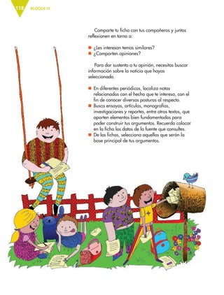 BLOQUE III118
Comparte tu ficha con tus compañeros y juntos
reflexionen en torno a:
nn ¿Les interesan temas similares?
nn ¿Comparten opiniones?
Para dar sustento a tu opinión, necesitas buscar
información sobre la noticia que hayas
seleccionado.
nn En diferentes periódicos, localiza notas
relacionadas con el hecho que te interesa, con el
fin de conocer diversas posturas al respecto.
nn Busca ensayos, artículos, monografías,
investigaciones y reportes, entre otros textos, que
aporten elementos bien fundamentados para
poder construir tus argumentos. Recuerda colocar
en la ficha los datos de la fuente que consultes.
nn De las fichas, selecciona aquellas que serán la
base principal de tus argumentos.
ESP-6-P-086-123.indd 118 19/08/15 12:28
 