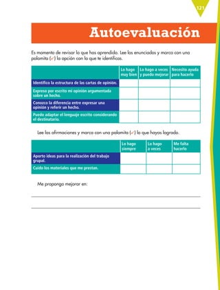 121
Es momento de revisar lo que has aprendido. Lee los enunciados y marca con una
palomita ( ) la opción con la que te identificas.
Lo hago
muy bien
Lo hago a veces
y puedo mejorar
Necesito ayuda
para hacerlo
Identifico la estructura de las cartas de opinión.
Expreso por escrito mi opinión argumentada
sobre un hecho.
Conozco la diferencia entre expresar una
opinión y referir un hecho.
Puedo adaptar el lenguaje escrito considerando
el destinatario.
Lee las afirmaciones y marca con una palomita ( ) lo que hayas logrado.
Lo hago
siempre
Lo hago
a veces
Me falta
hacerlo
Aporto ideas para la realización del trabajo
grupal.
Cuido los materiales que me prestan.
Me propongo mejorar en:
Autoevaluación
ESP-6-P-086-123.indd 121 19/08/15 12:28
 