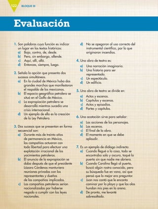 BLOQUE III
Evaluación
122
1. Son palabras cuya función es indicar
un lugar en los textos históricos:
a) Bajo, contra, de, desde.
b) Pero, sin embargo, allende.
c) Aquí, allí, allá.
d) Entonces, siempre, luego.
2. Señala la opción que presenta dos
sucesos simultáneos.
a) En la ciudad de México hubo dos
grandes marchas que manifestaron
el respaldo de los mexicanos.
b) El espacio geográfico petrolero se
situó en el Golfo de México.
c) La expropiación petrolera se
desarrolló mientras sucedía una
crisis internacional.
d) Un ejemplo de ello es la creación
de la Ley Petrolera.
3. Dos sucesos que se presentan en forma
secuencial son:
a) Durante más de treinta años
de permanencia en México,
las compañías actuaron con
toda libertad para efectuar una
explotación irracional de los
yacimientos petroleros.
b) El anuncio de la expropiación se
daba después de que el presidente
Lázaro Cárdenas mantuviera
reuniones privadas con los
representantes y dueños
de las compañías implicadas.
c) Las compañías petroleras serían
nacionalizadas por haberse
negado a cumplir con las leyes
nacionales.
d) No se apegaron al uso correcto del
instrumental científico, por lo que
originaron incendios.
4. Una obra de teatro es:
a) Una narración imaginaria.
b) Una historia para ser
representada.
c) Un espectáculo.
d) Un edificio.
5. Una obra de teatro se divide en:
a) Actos y escenas.
b) Capítulos y escenas.
c) Actos y episodios.
d) Partes y capítulos.
6. Una acotación sirve para señalar:
a) Las acciones de los personajes.
b) Las escenas.
c) El final de la obra.
d) El momento en que se debe
aplaudir.
7. Es un ejemplo de diálogo indirecto:
a) Cuando llegué a la casa, todo se
encontraba solo y oscuro, toqué la
puerta sin que nadie me abriera.
b) Cuando Carolina llegó al puerto,
buscó algún rostro conocido, pero
su búsqueda fue en vano, así que
pensó que lo mejor era preguntar.
c) Juan nos contó que le encanta
caminar por la playa y que las olas
hundan mis pies en la arena.
d) De pronto, me levanté
sobresaltado.
ESP-6-P-086-123.indd 122 19/08/15 12:28
 