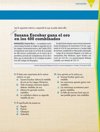 EVALUACIÓN 123
Lee la siguiente noticia y responde lo que se pide sobre ella.
Susana Escobar gana el oro
en los 400 combinados
MAYAGÜEZ, Puerto Rico.— La nadadora mexi-
cana Susana Escobar se colgó su segundo oro en
los Juegos Centroamericanos y del Caribe 2010,
al imponerse esta tarde en la final de la prueba
de 400 metros combinados, en el marco de la
penúltima jornada de competencias de la disci-
plina que se desarrolla en el Complejo Acuático
RUM del Colegio de Mayagüez.
EscobarTorresimpusonuevorécordcentroame-
ricano de distancia al cronometrar 4:51:42, supe-
rando el 4:52:42 que pertenecía a Carolyn Adel,
de Surinam,establecido en Maracaibo,Venezuela.
Luego de la mexicana llegaron a la meta su
compatriota Rita Medrano, quien finalizó con
crono de 4:21:42, y la puertorriqueña Bárbara
Carballo, con tiempo de 5:01:77.
Comisión Nacional del Deporte (CONADE), en www.conade.gob.mx. Consulta: 23 de julio de 2010.
Susana Escobar gana el oro
8. El dato más importante de la noticia
anterior es que:
a) Susana Escobar obtuvo la medalla
de oro en los Juegos Olímpicos.
b) Todo el equipo mexicano espera
obtener medallas de oro.
c) México ha ganado muchas
medallas.
d) La nadadora obtuvo su segunda
medalla de oro.
9. El significado de presea es:
a) Regalo.
b) Premio.
c) Obsequio.
d) Galardón.
10. Una opinión en la noticia es:
a) Susana Escobar ganó una
medalla.
b) Los mexicanos quieren ganar más
medallas.
c) Los mexicanos se entrenan para
ganar medallas.
d) La falta de recursos hará que no
sea posible ganar más medallas.
ESP-6-P-086-123.indd 123 19/08/15 12:28
 