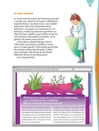 125
Lo que conozco
La ciencia trata de explicar los fenómenos naturales
y sociales que rodean al ser humano. Mediante la
experimentación y la observación, crea modelos
explicativos sobre el funcionamiento de los
fenómenos: sus causas y sus consecuencias. Sin
embargo, no todas las personas argumentan sus
ideas con base científica, pues también existen los
conocimientos tradicionales transmitidos, por lo
general, de manera menos formal.
¿Tiene alguna utilidad distinguir entre la
información cuya fuente es científica y la que
tiene un origen popular? ¿Has tenido oportunidad
de contrastar ambos tipos de textos? ¿Sabes
cómo contrastar información de dos fuentes
diferentes? Éste es el reto del proyecto.
Lee el siguiente texto.
Las plantas han sido utilizadas durante si-
glos por distintos grupos humanos, ya que
representanlaprincipalfuentedeproductos
naturales que, por sus importantes efectos
terapéuticos,seutilizanparatratardiversos
padecimientos tanto en el cuerpo humano
como en el de los animales.
Reflexiones respecto a plantas medicinales
y su enseñanza en medicina
Plantas medicinales (fitoterapia clásica)
En México, se cuenta con una vasta herencia
prehispánica de hierbas medicinales, eviden-
ciada en el Códice de la Cruz-Badiano, que
contiene 185 plantas con la descripción de
sus características físicas, el modo de prepa-
ración como remedio y la manera de empleo
en diversas situaciones patológicas. Existe un
www.revista.unam.mx/vol.10/num9/art57/art57.pdf
Reflexiones respecto a plantas medicinales
ESP-6-P-124-157.indd 125 19/08/15 12:30
 